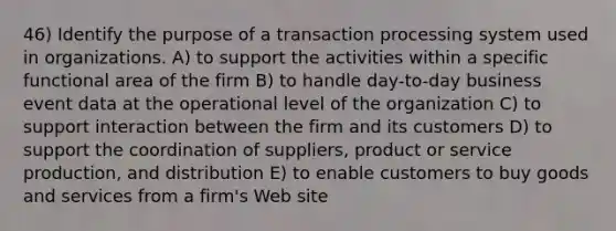 46) Identify the purpose of a transaction processing system used in organizations. A) to support the activities within a specific functional area of the firm B) to handle day-to-day business event data at the operational level of the organization C) to support interaction between the firm and its customers D) to support the coordination of suppliers, product or service production, and distribution E) to enable customers to buy goods and services from a firm's Web site