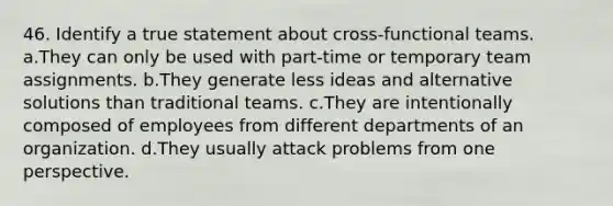 46. Identify a true statement about cross-functional teams. a.They can only be used with part-time or temporary team assignments. b.They generate less ideas and alternative solutions than traditional teams. c.They are intentionally composed of employees from different departments of an organization. d.They usually attack problems from one perspective.