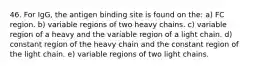 46. For IgG, the antigen binding site is found on the: a) FC region. b) variable regions of two heavy chains. c) variable region of a heavy and the variable region of a light chain. d) constant region of the heavy chain and the constant region of the light chain. e) variable regions of two light chains.