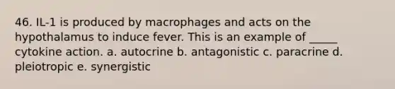 46. IL-1 is produced by macrophages and acts on the hypothalamus to induce fever. This is an example of _____ cytokine action. a. autocrine b. antagonistic c. paracrine d. pleiotropic e. synergistic