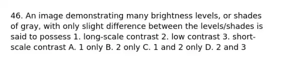 46. An image demonstrating many brightness levels, or shades of gray, with only slight difference between the levels/shades is said to possess 1. long-scale contrast 2. low contrast 3. short-scale contrast A. 1 only B. 2 only C. 1 and 2 only D. 2 and 3