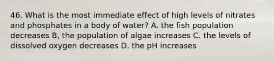 46. What is the most immediate effect of high levels of nitrates and phosphates in a body of water? A. the fish population decreases B, the population of algae increases C. the levels of dissolved oxygen decreases D. the pH increases