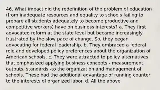 46. What impact did the redefinition of the problem of education (from inadequate resources and equality to schools failing to prepare all students adequately to become productive and competitive workers) have on business interests? a. They first advocated reform at the state level but became increasingly frustrated by the slow pace of change. So, they began advocating for federal leadership. b. They embraced a federal role and developed policy preferences about the organization of American schools. c. They were attracted to policy alternatives that emphasized applying business concepts - measurement, outputs, standards -to the organization and management of schools. These had the additional advantage of running counter to the interests of organized labor. d. All the above