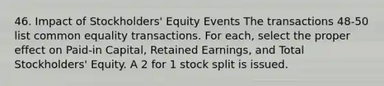 46. Impact of Stockholders' Equity Events The transactions 48-50 list common equality transactions. For each, select the proper effect on Paid-in Capital, Retained Earnings, and Total Stockholders' Equity. A 2 for 1 stock split is issued.