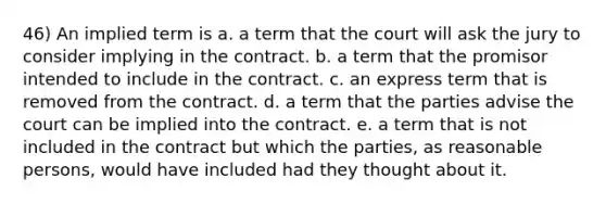 46) An implied term is a. a term that the court will ask the jury to consider implying in the contract. b. a term that the promisor intended to include in the contract. c. an express term that is removed from the contract. d. a term that the parties advise the court can be implied into the contract. e. a term that is not included in the contract but which the parties, as reasonable persons, would have included had they thought about it.