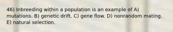 46) Inbreeding within a population is an example of A) mutations. B) genetic drift. C) gene flow. D) nonrandom mating. E) natural selection.