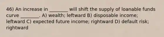 46) An increase in ________ will shift the supply of loanable funds curve ________. A) wealth; leftward B) disposable income; leftward C) expected future income; rightward D) default risk; rightward