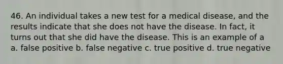 46. An individual takes a new test for a medical disease, and the results indicate that she does not have the disease. In fact, it turns out that she did have the disease. This is an example of a a. false positive b. false negative c. true positive d. true negative