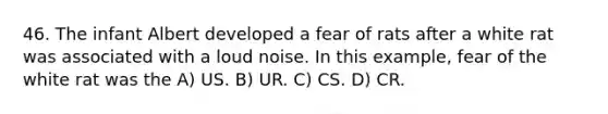 46. The infant Albert developed a fear of rats after a white rat was associated with a loud noise. In this example, fear of the white rat was the A) US. B) UR. C) CS. D) CR.