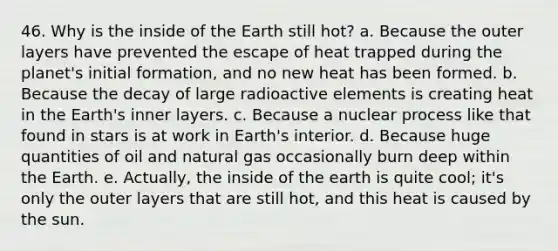 46. Why is the inside of the Earth still hot? a. Because the outer layers have prevented the escape of heat trapped during the planet's initial formation, and no new heat has been formed. b. Because the decay of large radioactive elements is creating heat in the Earth's inner layers. c. Because a nuclear process like that found in stars is at work in Earth's interior. d. Because huge quantities of oil and natural gas occasionally burn deep within the Earth. e. Actually, the inside of the earth is quite cool; it's only the outer layers that are still hot, and this heat is caused by the sun.