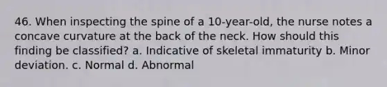 46. When inspecting the spine of a 10-year-old, the nurse notes a concave curvature at the back of the neck. How should this finding be classified? a. Indicative of skeletal immaturity b. Minor deviation. c. Normal d. Abnormal