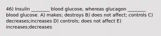 46) Insulin ________ blood glucose, whereas glucagon ________ blood glucose. A) makes; destroys B) does not affect; controls C) decreases;increases D) controls; does not affect E) increases;decreases