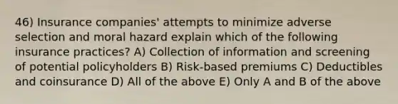 46) Insurance companies' attempts to minimize adverse selection and moral hazard explain which of the following insurance practices? A) Collection of information and screening of potential policyholders B) Risk-based premiums C) Deductibles and coinsurance D) All of the above E) Only A and B of the above