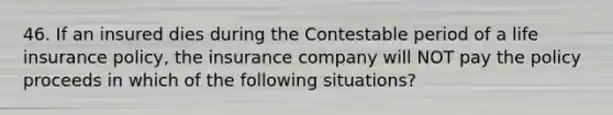 46. If an insured dies during the Contestable period of a life insurance policy, the insurance company will NOT pay the policy proceeds in which of the following situations?