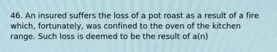 46. An insured suffers the loss of a pot roast as a result of a fire which, fortunately, was confined to the oven of the kitchen range. Such loss is deemed to be the result of a(n)