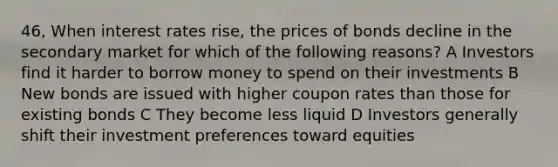 46, When interest rates rise, the prices of bonds decline in the secondary market for which of the following reasons? A Investors find it harder to borrow money to spend on their investments B New bonds are issued with higher coupon rates than those for existing bonds C They become less liquid D Investors generally shift their investment preferences toward equities