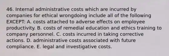 46. Internal administrative costs which are incurred by companies for ethical wrongdoing include all of the following EXCEPT: A. costs attached to adverse effects on employee productivity. B. costs of remedial education and ethics training to company personnel. C. costs incurred in taking corrective actions. D. administrative costs associated with future compliance. E. legal and investigative costs.