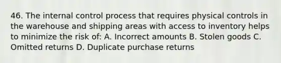 46. The internal control process that requires physical controls in the warehouse and shipping areas with access to inventory helps to minimize the risk of: A. Incorrect amounts B. Stolen goods C. Omitted returns D. Duplicate purchase returns