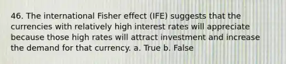 46. The international Fisher effect (IFE) suggests that the currencies with relatively high interest rates will appreciate because those high rates will attract investment and increase the demand for that currency. a. True b. False