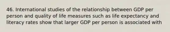 46. International studies of the relationship between GDP per person and quality of life measures such as life expectancy and literacy rates show that larger GDP per person is associated with