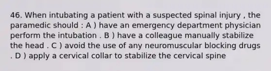 46. When intubating a patient with a suspected spinal injury , the paramedic should : A ) have an emergency department physician perform the intubation . B ) have a colleague manually stabilize the head . C ) avoid the use of any neuromuscular blocking drugs . D ) apply a cervical collar to stabilize the cervical spine