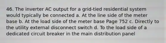 46. The inverter AC output for a grid-tied residential system would typically be connected a. At the line side of the meter base b. At the load side of the meter base Page 752 c. Directly to the utility external disconnect switch d. To the load side of a dedicated circuit breaker in the main distribution panel