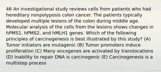 46 An investigational study reviews cells from patients who had hereditary nonpolyposis colon cancer. The patients typically developed multiple lesions of the colon during middle age. Molecular analysis of the cells from the lesions shows changes in hPMS1, hPMS2, and hMLH1 genes. Which of the following principles of carcinogenesis is best illustrated by this study? (A) Tumor initiators are mutagenic (B) Tumor promoters induce proliferation (C) Many oncogenes are activated by translocations (D) Inability to repair DNA is carcinogenic (E) Carcinogenesis is a multistep process