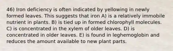 46) Iron deficiency is often indicated by yellowing in newly formed leaves. This suggests that iron A) is a relatively immobile nutrient in plants. B) is tied up in formed chlorophyll molecules. C) is concentrated in the xylem of older leaves. D) is concentrated in older leaves. E) is found in leghemoglobin and reduces the amount available to new plant parts.