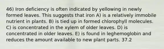 46) Iron deficiency is often indicated by yellowing in newly formed leaves. This suggests that iron A) is a relatively immobile nutrient in plants. B) is tied up in formed chlorophyll molecules. C) is concentrated in the xylem of older leaves. D) is concentrated in older leaves. E) is found in leghemoglobin and reduces the amount available to new plant parts. 37.2