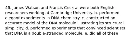 46. James Watson and Francis Crick a. were both English researchers working at Cambridge University. b. performed elegant experiments in DNA chemistry. c. constructed an accurate model of the DNA molecule illustrating its structural simplicity. d. performed experiments that convinced scientists that DNA is a double-stranded molecule. e. did all of these