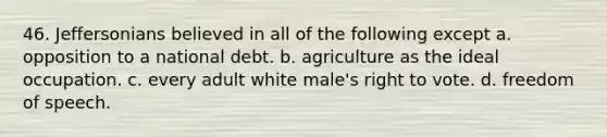 46. Jeffersonians believed in all of the following except a. opposition to a national debt. b. agriculture as the ideal occupation. c. every adult white male's right to vote. d. freedom of speech.