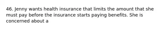 46. Jenny wants health insurance that limits the amount that she must pay before the insurance starts paying benefits. She is concerned about a