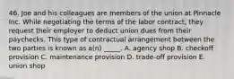 46. Joe and his colleagues are members of the union at Pinnacle Inc. While negotiating the terms of the labor contract, they request their employer to deduct union dues from their paychecks. This type of contractual arrangement between the two parties is known as a(n) _____. A. agency shop B. checkoff provision C. maintenance provision D. trade-off provision E. union shop