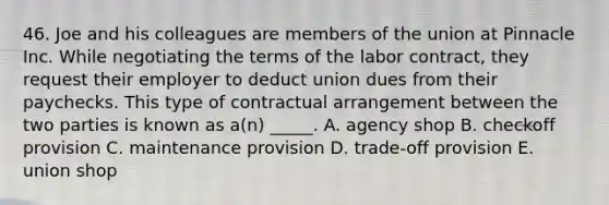 46. Joe and his colleagues are members of the union at Pinnacle Inc. While negotiating the terms of the labor contract, they request their employer to deduct union dues from their paychecks. This type of contractual arrangement between the two parties is known as a(n) _____. A. agency shop B. checkoff provision C. maintenance provision D. trade-off provision E. union shop