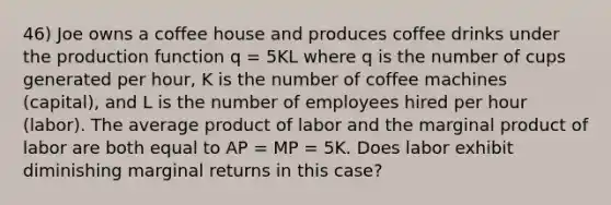 46) Joe owns a coffee house and produces coffee drinks under the production function q = 5KL where q is the number of cups generated per hour, K is the number of coffee machines (capital), and L is the number of employees hired per hour (labor). The average product of labor and the marginal product of labor are both equal to AP = MP = 5K. Does labor exhibit diminishing marginal returns in this case?