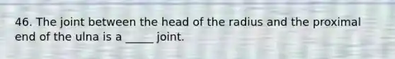 46. The joint between the head of the radius and the proximal end of the ulna is a _____ joint.