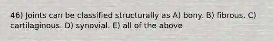 46) Joints can be classified structurally as A) bony. B) fibrous. C) cartilaginous. D) synovial. E) all of the above