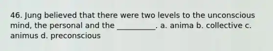 46. Jung believed that there were two levels to the unconscious mind, the personal and the __________. a. anima b. collective c. animus d. preconscious