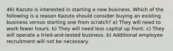 46) Kazuto is interested in starting a new business. Which of the following is a reason Kazuto should consider buying an existing business versus starting one from scratch? a) They will need to work fewer hours. b) They will need less capital up front. c) They will operate a tried-and-tested business. b) Additional employee recruitment will not be necessary.