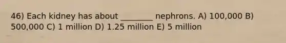 46) Each kidney has about ________ nephrons. A) 100,000 B) 500,000 C) 1 million D) 1.25 million E) 5 million