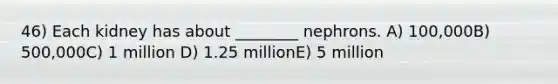 46) Each kidney has about ________ nephrons. A) 100,000B) 500,000C) 1 million D) 1.25 millionE) 5 million