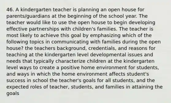 46. A kindergarten teacher is planning an open house for parents/guardians at the beginning of the school year. The teacher would like to use the open house to begin developing effective partnerships with children's families. The teacher is most likely to achieve this goal by emphasizing which of the following topics in communicating with families during the open house? the teachers background, credentials, and reasons for teaching at the kindergarten level developmental issues and needs that typically characterize children at the kindergarten level ways to create a positive home environment for students, and ways in which the home environment affects student's success in school the teacher's goals for all students, and the expected roles of teacher, students, and families in attaining the goals