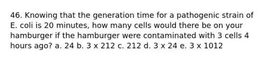 46. Knowing that the generation time for a pathogenic strain of E. coli is 20 minutes, how many cells would there be on your hamburger if the hamburger were contaminated with 3 cells 4 hours ago? a. 24 b. 3 x 212 c. 212 d. 3 x 24 e. 3 x 1012