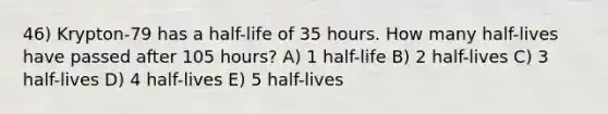 46) Krypton-79 has a half-life of 35 hours. How many half-lives have passed after 105 hours? A) 1 half-life B) 2 half-lives C) 3 half-lives D) 4 half-lives E) 5 half-lives