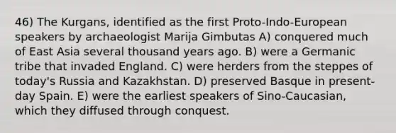 46) The Kurgans, identified as the first Proto-Indo-European speakers by archaeologist Marija Gimbutas A) conquered much of East Asia several thousand years ago. B) were a Germanic tribe that invaded England. C) were herders from the steppes of today's Russia and Kazakhstan. D) preserved Basque in present-day Spain. E) were the earliest speakers of Sino-Caucasian, which they diffused through conquest.