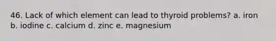 46. Lack of which element can lead to thyroid problems? a. iron b. iodine c. calcium d. zinc e. magnesium