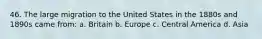 46. The large migration to the United States in the 1880s and 1890s came from: a. Britain b. Europe c. Central America d. Asia