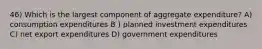 46) Which is the largest component of aggregate expenditure? A) consumption expenditures B ) planned investment expenditures C) net export expenditures D) government expenditures