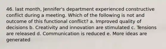 46. last month, Jennifer's department experienced constructive conflict during a meeting. Which of the following is not and outcome of this functional conflict? a. Improved quality of decisions b. Creativity and innovation are stimulated c. Tensions are released d. Communication is reduced e. More ideas are generated