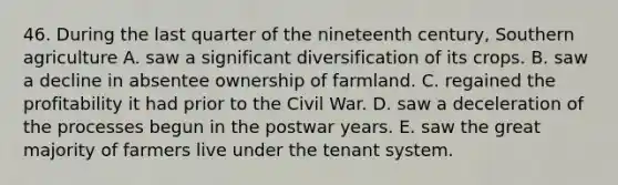 46. During the last quarter of the nineteenth century, Southern agriculture A. saw a significant diversification of its crops. B. saw a decline in absentee ownership of farmland. C. regained the profitability it had prior to the Civil War. D. saw a deceleration of the processes begun in the postwar years. E. saw the great majority of farmers live under the tenant system.